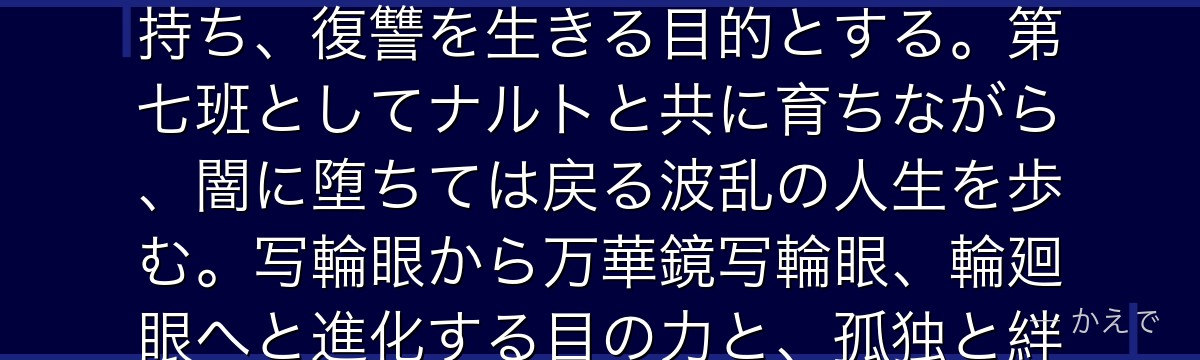 サスケは木ノ葉隠れの里の天才忍者で、うちは一族の生き残り！兄・イタチに一族を皆殺しにされた過去を持ち、復讐を生きる目的とする。第七班としてナルトと共に育ちながら、闇に堕ちては戻る波乱の人生を歩む。写輪眼から万華鏡写輪眼、輪廻眼へと進化する目の力と、孤独と絆の間で揺れる心が作品の感情的支柱なんだよ！