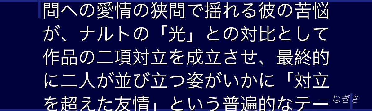 サスケを深掘りすると、NARUTOが「闇に堕ちる天才」というテーマをサスケに体現させ、復讐心と仲間への愛情の狭間で揺れる彼の苦悩が、ナルトの「光」との対比として作品の二項対立を成立させ、最終的に二人が並び立つ姿がいかに「対立を超えた友情」という普遍的なテーマの最高峰の表現として読者の心を打つかが伝わってくるんだよね