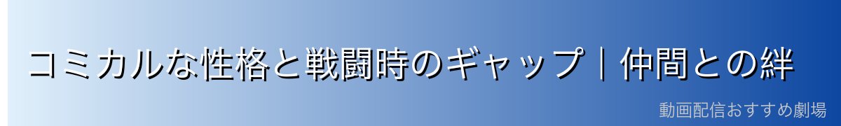 コミカルな性格と戦闘時のギャップ｜仲間との絆