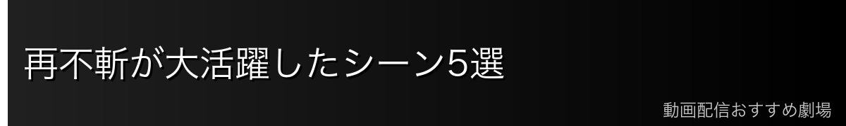 再不斬が大活躍したシーン5選