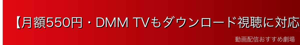 【月額550円・DMM TVもダウンロード視聴に対応】