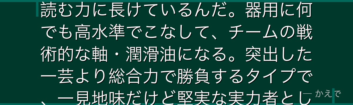 二子一揮は戦術理解とサッカーIQに優れたバランス型のプレーヤー!冷静沈着で計算高く、試合の流れを読む力に長けているんだ。器用に何でも高水準でこなして、チームの戦術的な軸・潤滑油になる。突出した一芸より総合力で勝負するタイプで、一見地味だけど堅実な実力者として独自のポジションを築いているんだよ!