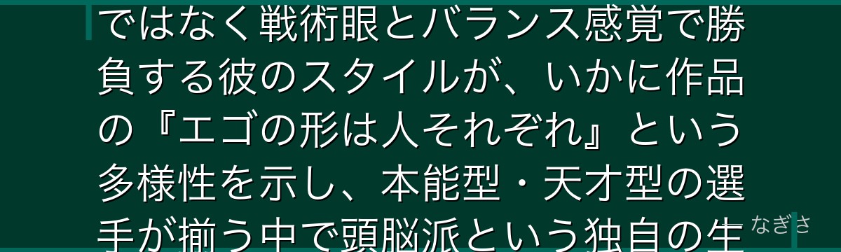 二子一揮を深掘りすると、ブルーロックが「知性という武器」というテーマを二子に体現させ、派手な才能ではなく戦術眼とバランス感覚で勝負する彼のスタイルが、いかに作品の『エゴの形は人それぞれ』という多様性を示し、本能型・天才型の選手が揃う中で頭脳派という独自の生存戦略を提示しているかが伝わってくるんだよね