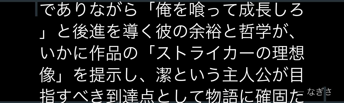 ノエル・ノアを深掘りすると、ブルーロックが「頂点とは何か」というテーマをノアに体現させ、世界最高でありながら「俺を喰って成長しろ」と後進を導く彼の余裕と哲学が、いかに作品の「ストライカーの理想像」を提示し、潔という主人公が目指すべき到達点として物語に確固たる軸を与えているかが伝わってくるんだよね