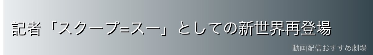 記者「スクープ=スー」としての新世界再登場