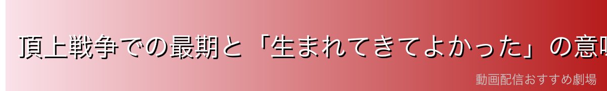 頂上戦争での最期と「生まれてきてよかった」の意味