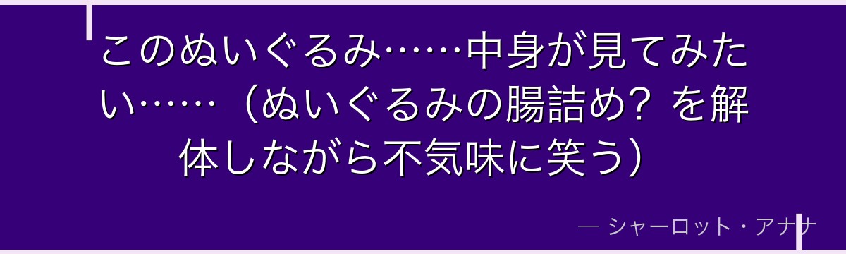 このぬいぐるみ……中身が見てみたい……(ぬいぐるみの腸詰め?を解体しながら不気味に笑う)