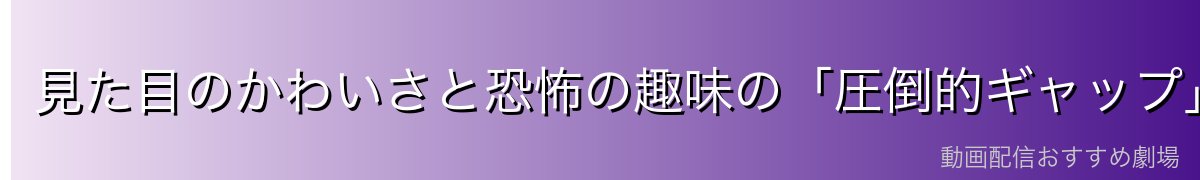 見た目のかわいさと恐怖の趣味の「圧倒的ギャップ」