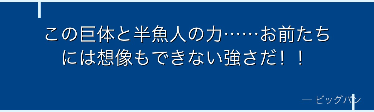 この巨体と半魚人の力……お前たちには想像もできない強さだ!!