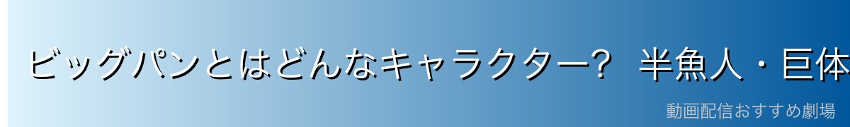 ビッグパンとはどんなキャラクター? 半魚人・巨体・水中戦闘力を解説