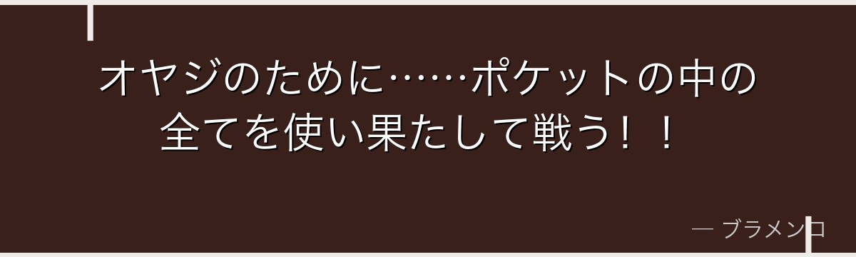 オヤジのために……ポケットの中の全てを使い果たして戦う！！