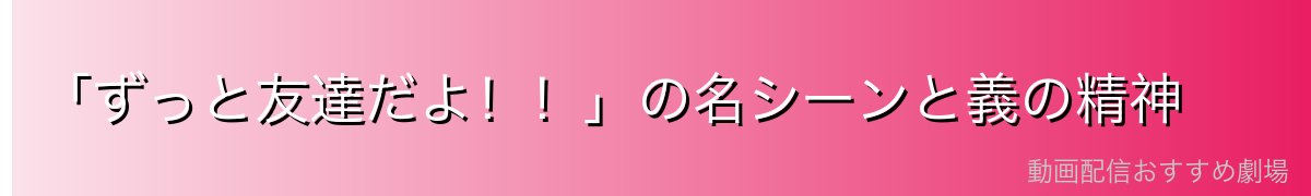 「ずっと友達だよ!!」の名シーンと義の精神