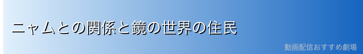 ニャムとの関係と鏡の世界の住民