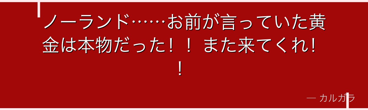 ノーランド……お前が言っていた黄金は本物だった！！また来てくれ！！