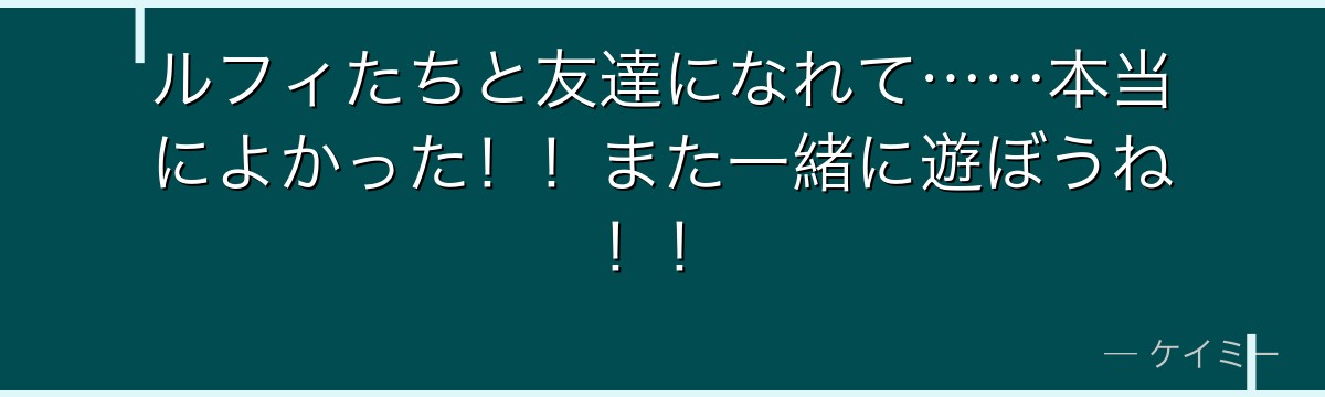 ルフィたちと友達になれて……本当によかった!!また一緒に遊ぼうね!!