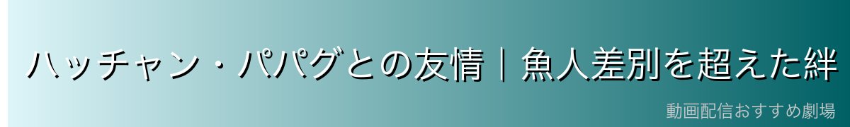 ハッチャン・パパグとの友情|魚人差別を超えた絆