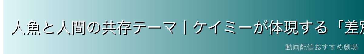 人魚と人間の共存テーマ|ケイミーが体現する「差別のない世界」