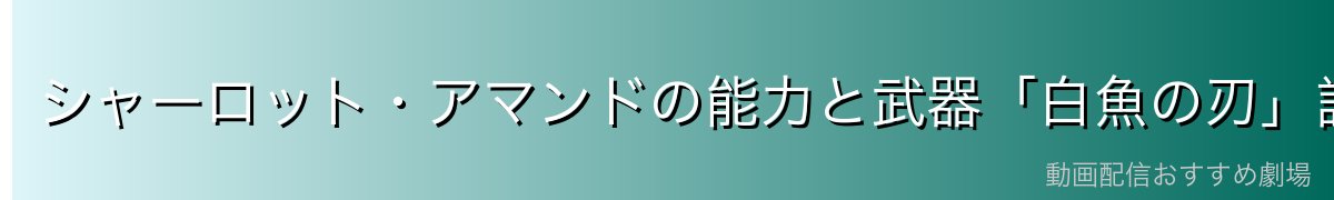 シャーロット・アマンドの能力と武器「白魚の刃」詳解
