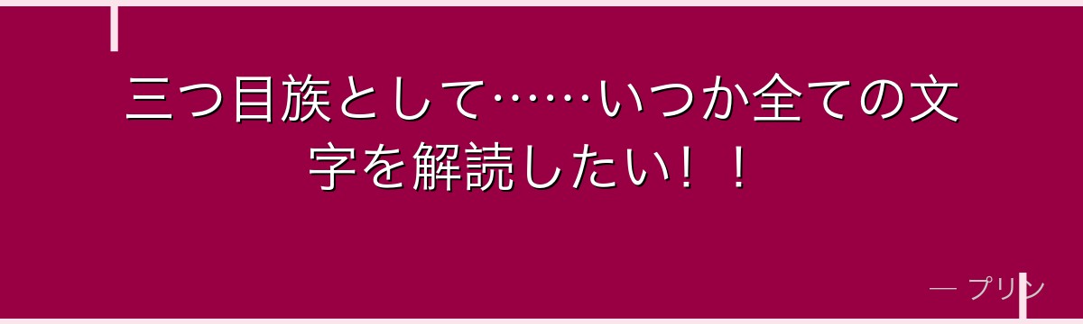 三つ目族として……いつか全ての文字を解読したい！！