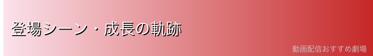 登場シーン・成長の軌跡