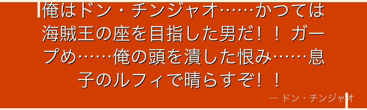 俺はドン・チンジャオ……かつては海賊王の座を目指した男だ!!ガープめ……俺の頭を潰した恨み……息子のルフィで晴らすぞ!!