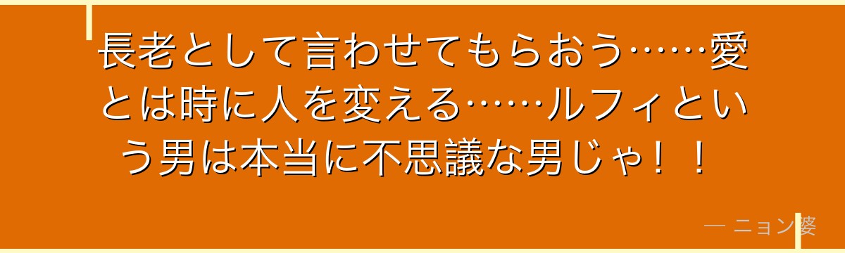 長老として言わせてもらおう……愛とは時に人を変える……ルフィという男は本当に不思議な男じゃ!!