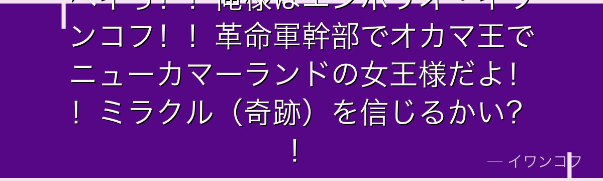 ヘイっ！！俺様はエンポリオ・イワンコフ！！革命軍幹部でオカマ王でニューカマーランドの女王様だよ！！ミラクル（奇跡）を信じるかい？！