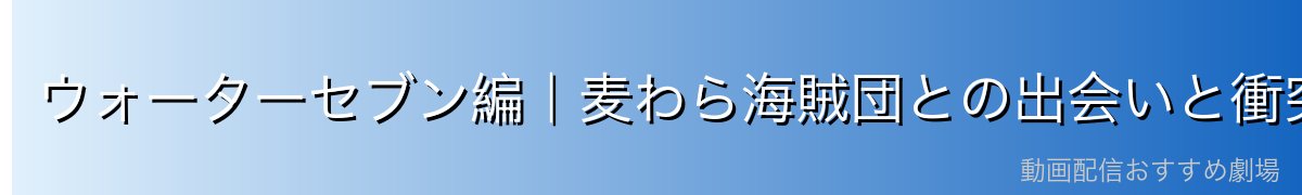 ウォーターセブン編|麦わら海賊団との出会いと衝突