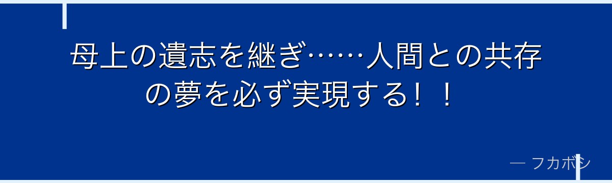 母上の遺志を継ぎ……人間との共存の夢を必ず実現する！！