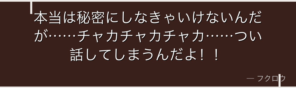 本当は秘密にしなきゃいけないんだが……チャカチャカチャカ……つい話してしまうんだよ！！