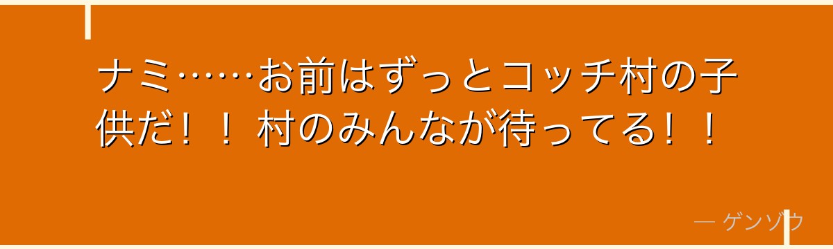 ナミ……お前はずっとコッチ村の子供だ！！村のみんなが待ってる！！