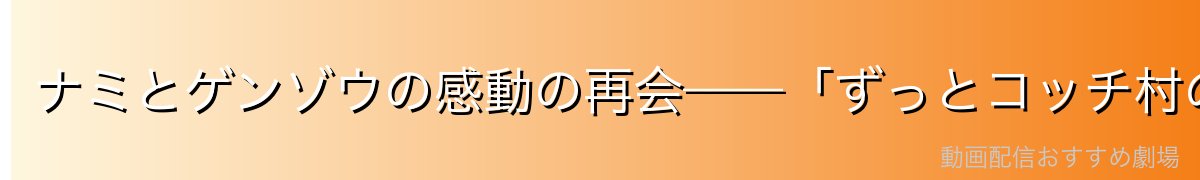 ナミとゲンゾウの感動の再会——「ずっとコッチ村の子供だ！！」