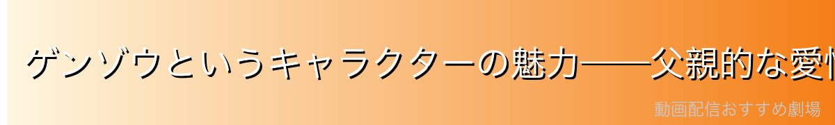ゲンゾウというキャラクターの魅力——父親的な愛情と揺るぎない信念