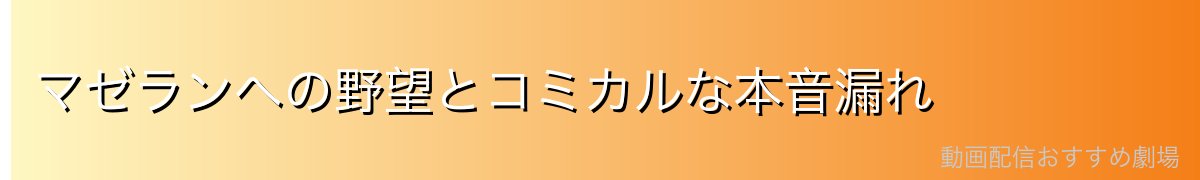 マゼランへの野望とコミカルな本音漏れ