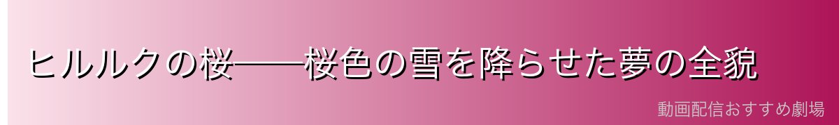 ヒルルクの桜——桜色の雪を降らせた夢の全貌