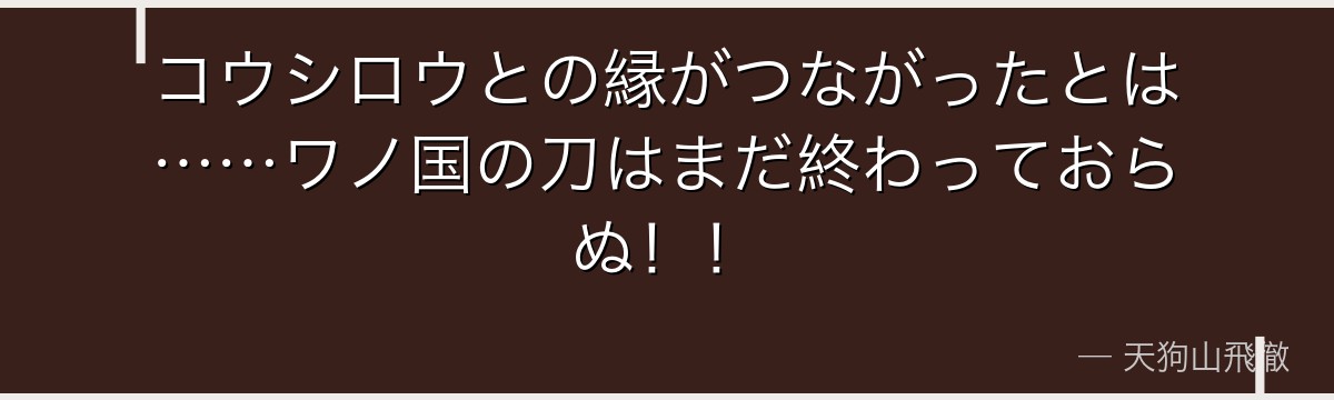 コウシロウとの縁がつながったとは……ワノ国の刀はまだ終わっておらぬ!!