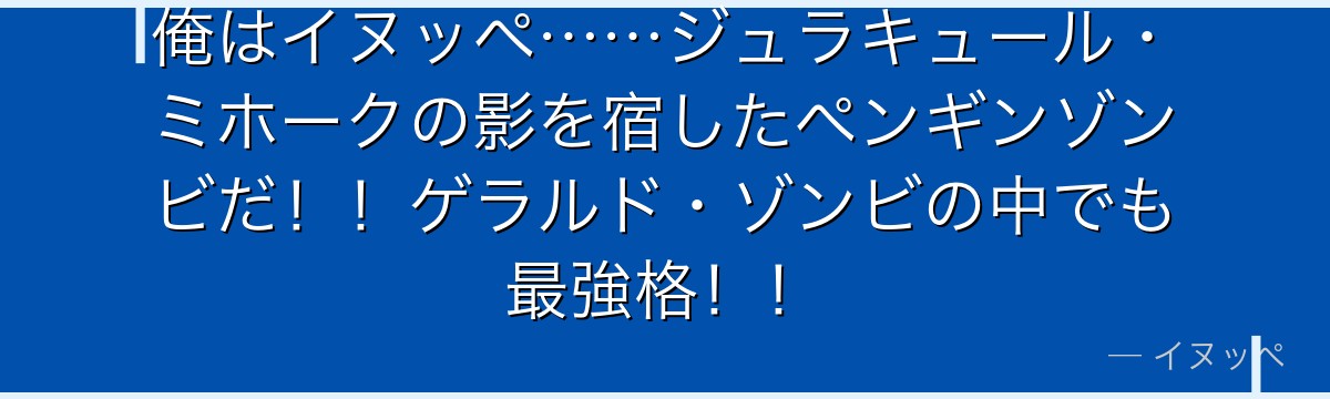 俺はイヌッペ……ジュラキュール・ミホークの影を宿したペンギンゾンビだ!!ゲラルド・ゾンビの中でも最強格!!