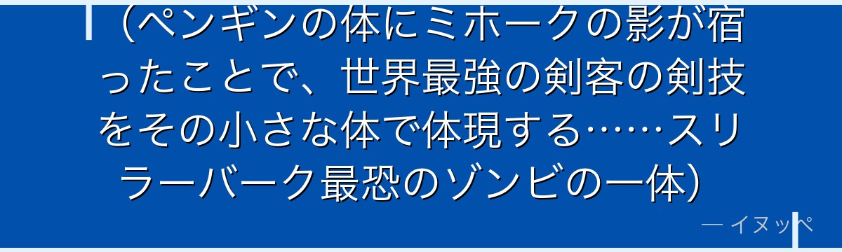 (ペンギンの体にミホークの影が宿ったことで、世界最強の剣客の剣技をその小さな体で体現する……スリラーバーク最恐のゾンビの一体)