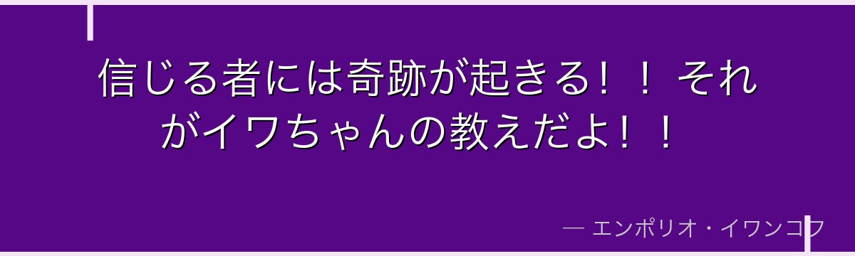 信じる者には奇跡が起きる！！それがイワちゃんの教えだよ！！