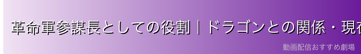 革命軍参謀長としての役割｜ドラゴンとの関係・現在の動向
