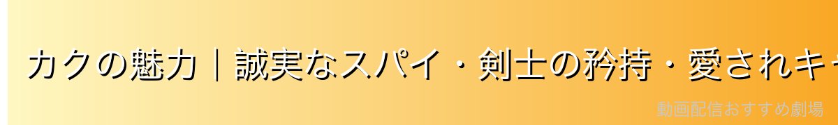 カクの魅力|誠実なスパイ・剣士の矜持・愛されキャラ