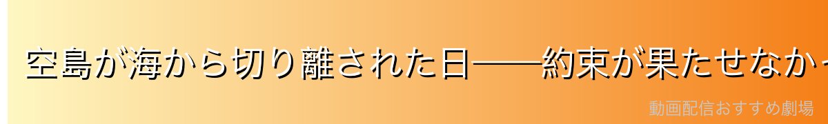 空島が海から切り離された日——約束が果たせなかった悲劇