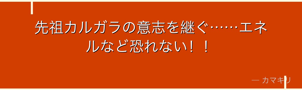 先祖カルガラの意志を継ぐ……エネルなど恐れない！！