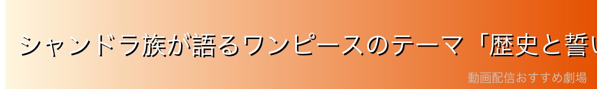 シャンドラ族が語るワンピースのテーマ「歴史と誓い」