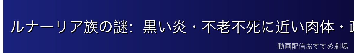 ルナーリア族の謎：黒い炎・不老不死に近い肉体・政府が隠した理由