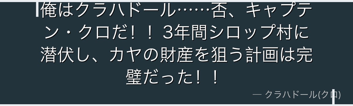 俺はクラハドール……否、キャプテン・クロだ!!3年間シロップ村に潜伏し、カヤの財産を狙う計画は完璧だった!!
