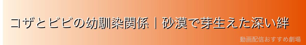 コザとビビの幼馴染関係|砂漠で芽生えた深い絆
