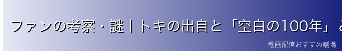 ファンの考察・謎｜トキの出自と「空白の100年」との関係