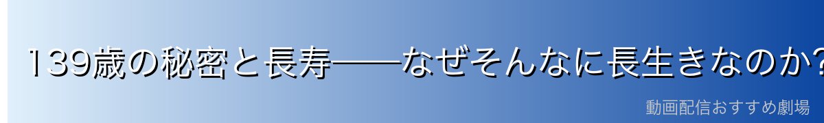 139歳の秘密と長寿——なぜそんなに長生きなのか?