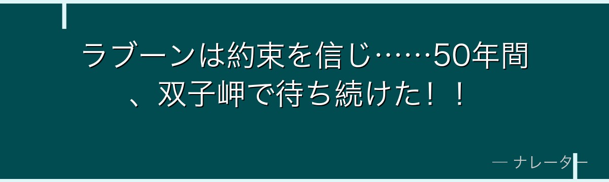 ラブーンは約束を信じ……50年間、双子岬で待ち続けた！！